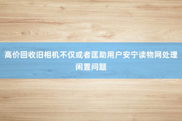 高价回收旧相机不仅或者匡助用户安宁读物网处理闲置问题